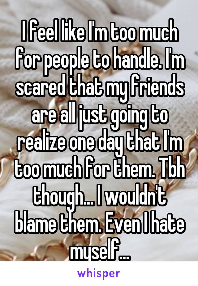 I feel like I'm too much for people to handle. I'm scared that my friends are all just going to realize one day that I'm too much for them. Tbh though... I wouldn't blame them. Even I hate myself...