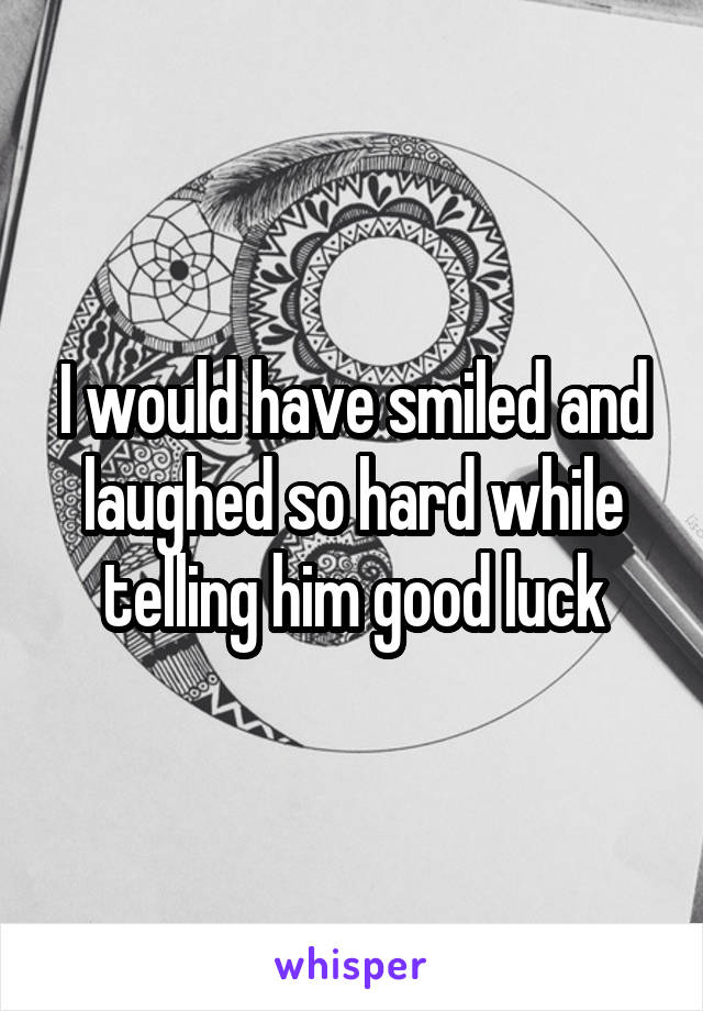 I would have smiled and laughed so hard while telling him good luck