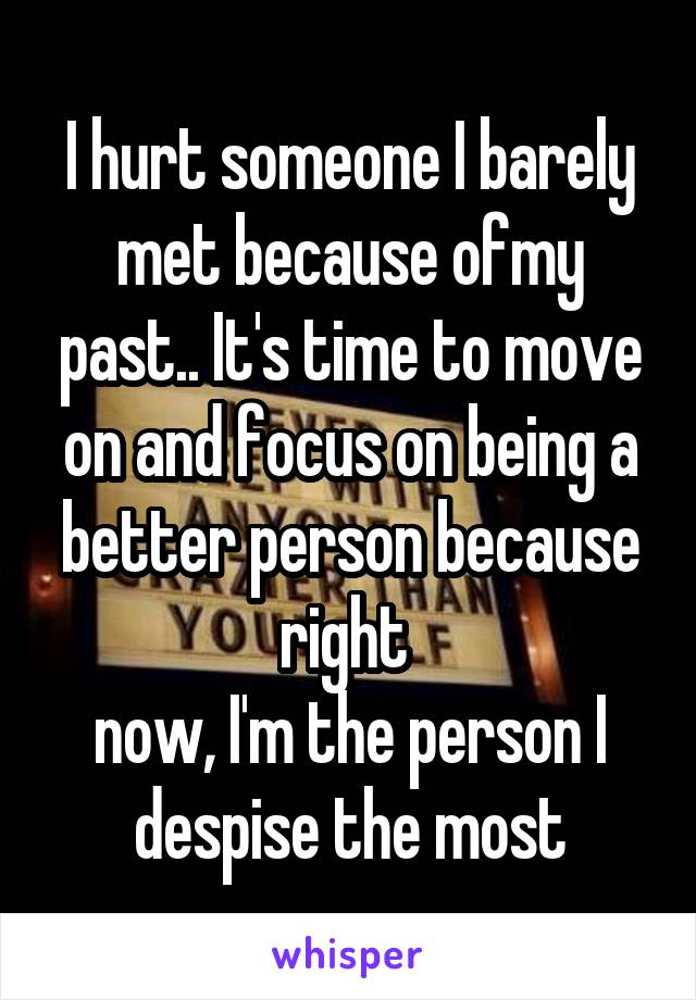 I hurt someone I barely met because ofmy past.. It's time to move on and focus on being a better person because right 
now, I'm the person I despise the most