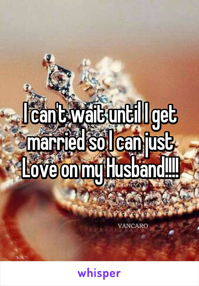 I can't wait until I get married so I can just Love on my Husband!!!!