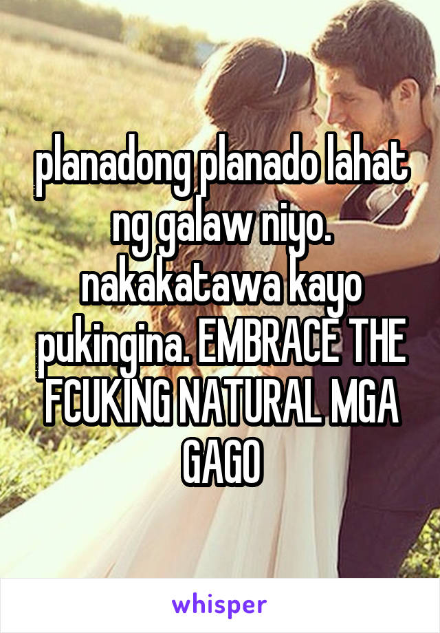 planadong planado lahat ng galaw niyo. nakakatawa kayo pukingina. EMBRACE THE FCUKING NATURAL MGA
GAGO