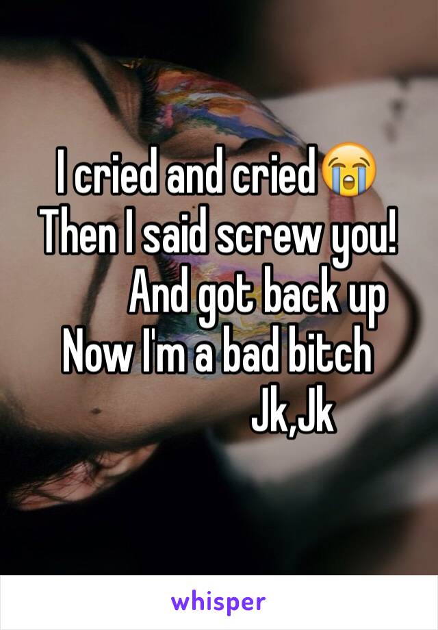 I cried and cried😭
Then I said screw you!
         And got back up
Now I'm a bad bitch 
                 Jk,Jk
