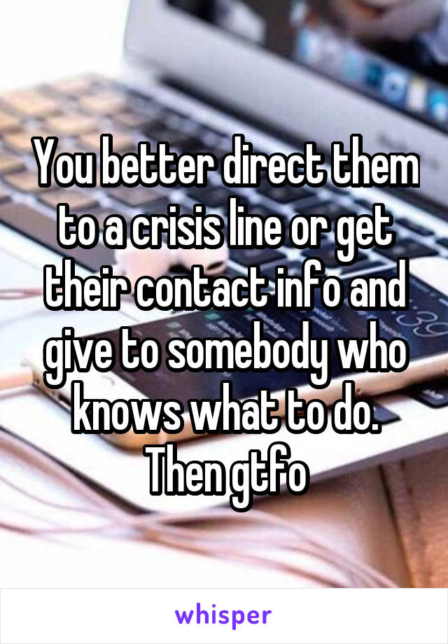 You better direct them to a crisis line or get their contact info and give to somebody who knows what to do. Then gtfo