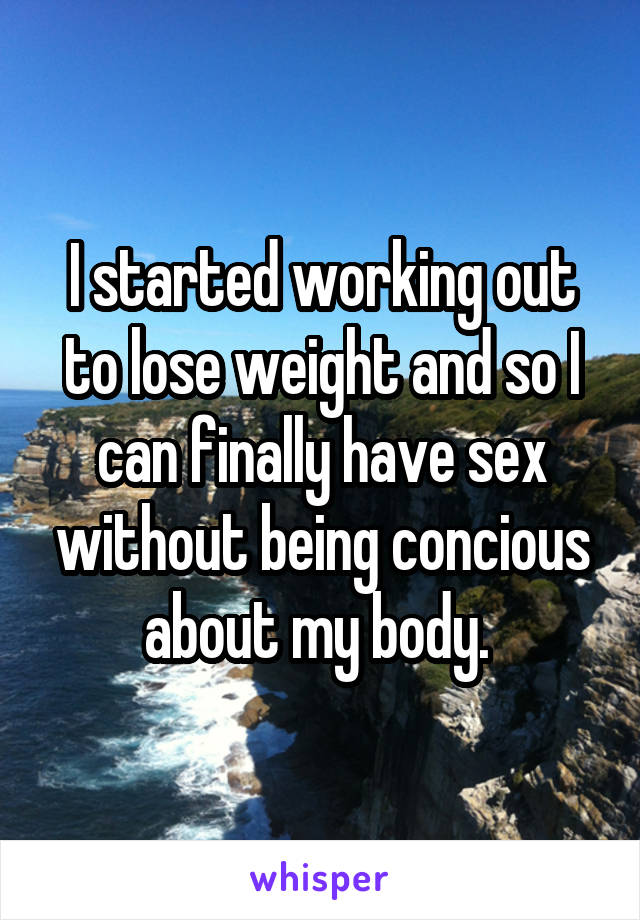 I started working out to lose weight and so I can finally have sex without being concious about my body. 