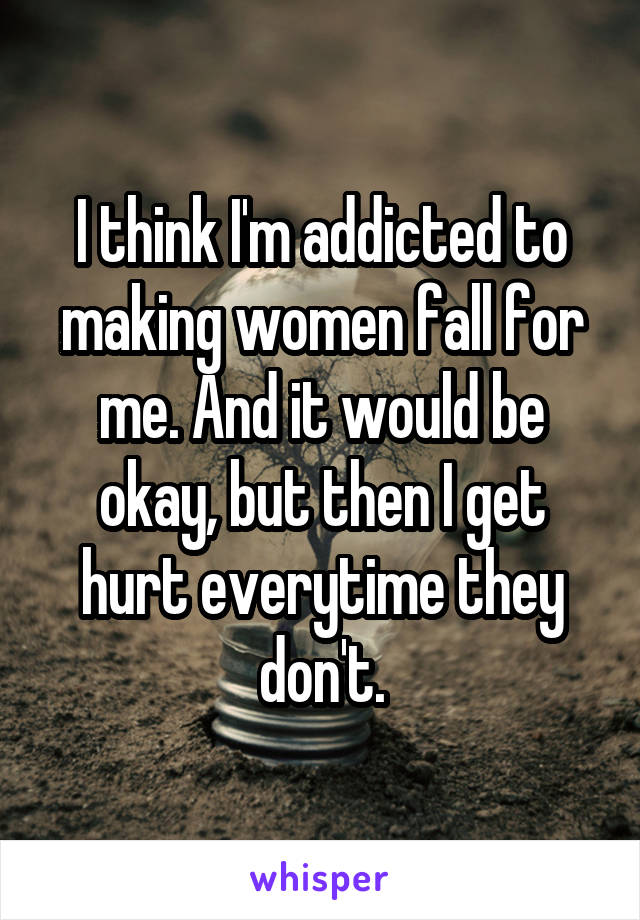 I think I'm addicted to making women fall for me. And it would be okay, but then I get hurt everytime they don't.