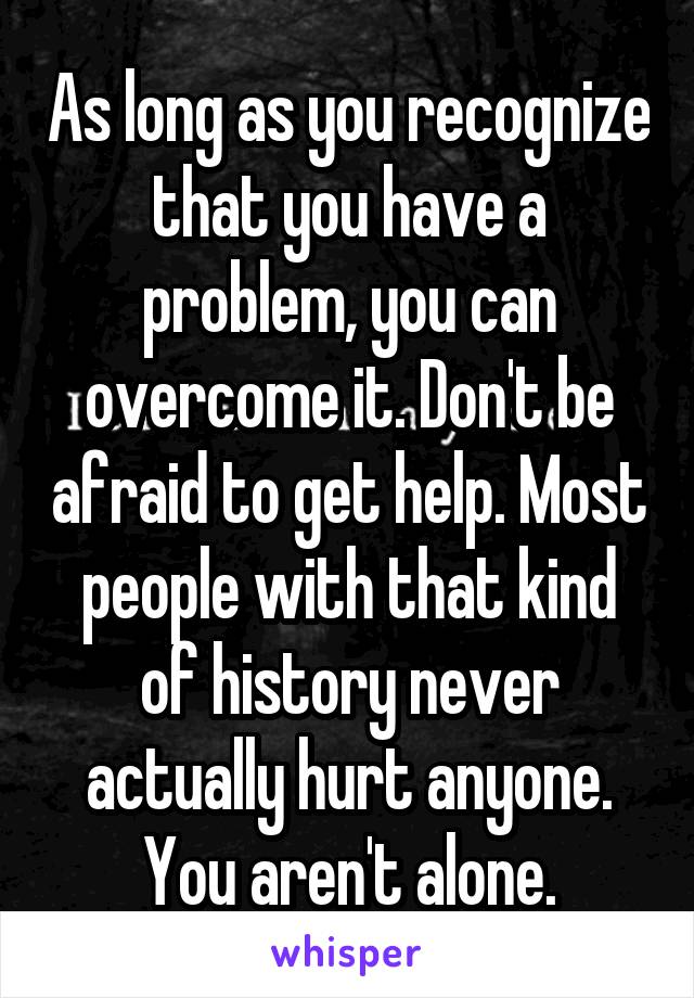 As long as you recognize that you have a problem, you can overcome it. Don't be afraid to get help. Most people with that kind of history never actually hurt anyone. You aren't alone.