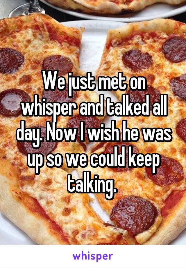 We just met on whisper and talked all day. Now I wish he was up so we could keep talking. 