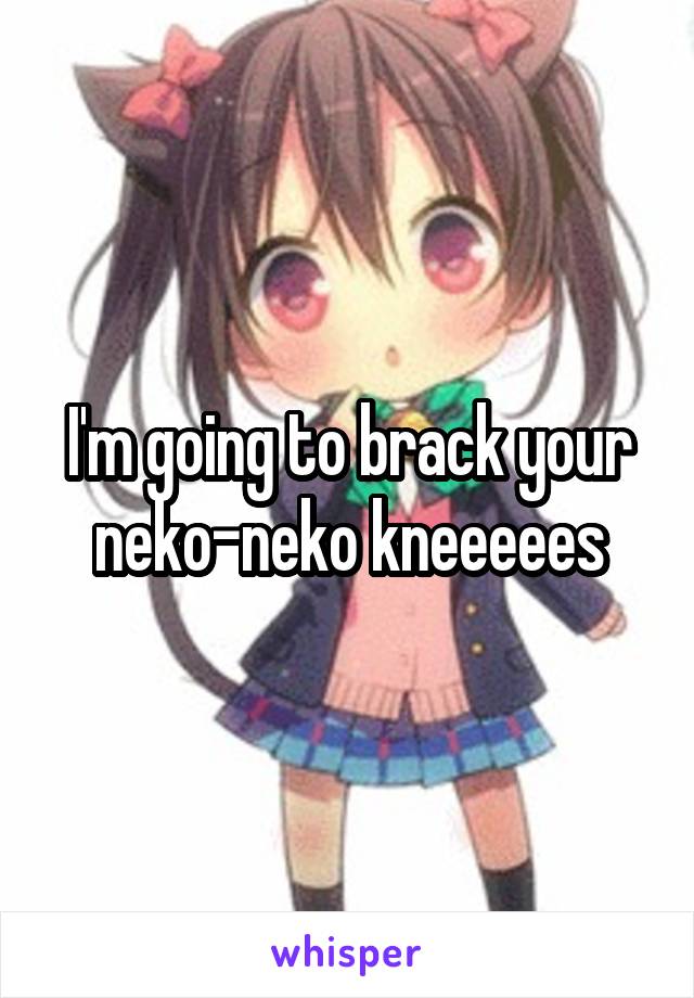 I'm going to brack your neko-neko kneeeees