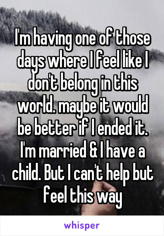 I'm having one of those days where I feel like I don't belong in this world. maybe it would be better if I ended it. I'm married & I have a child. But I can't help but feel this way