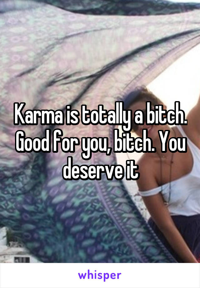 Karma is totally a bitch. Good for you, bitch. You deserve it