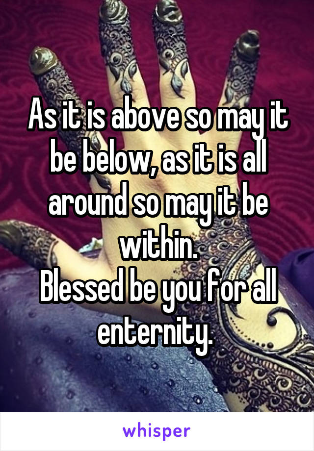 As it is above so may it be below, as it is all around so may it be within.
Blessed be you for all enternity. 