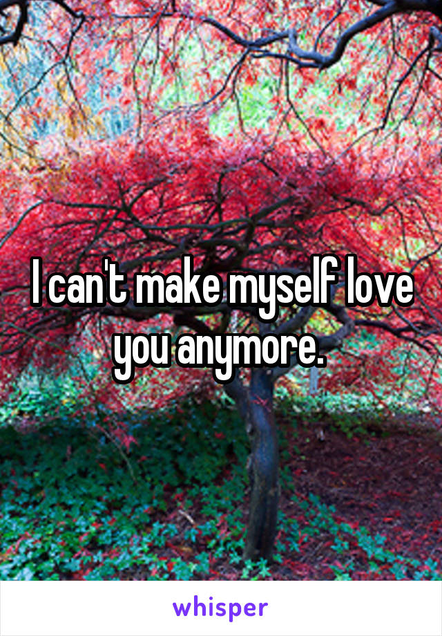 I can't make myself love you anymore. 