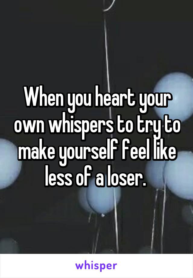 When you heart your own whispers to try to make yourself feel like less of a loser. 