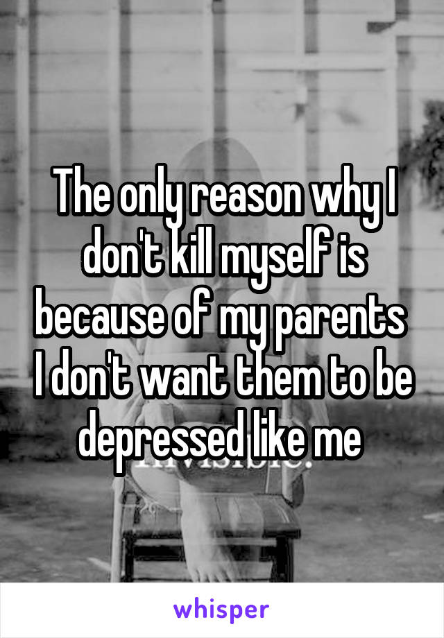 The only reason why I don't kill myself is because of my parents  I don't want them to be depressed like me 