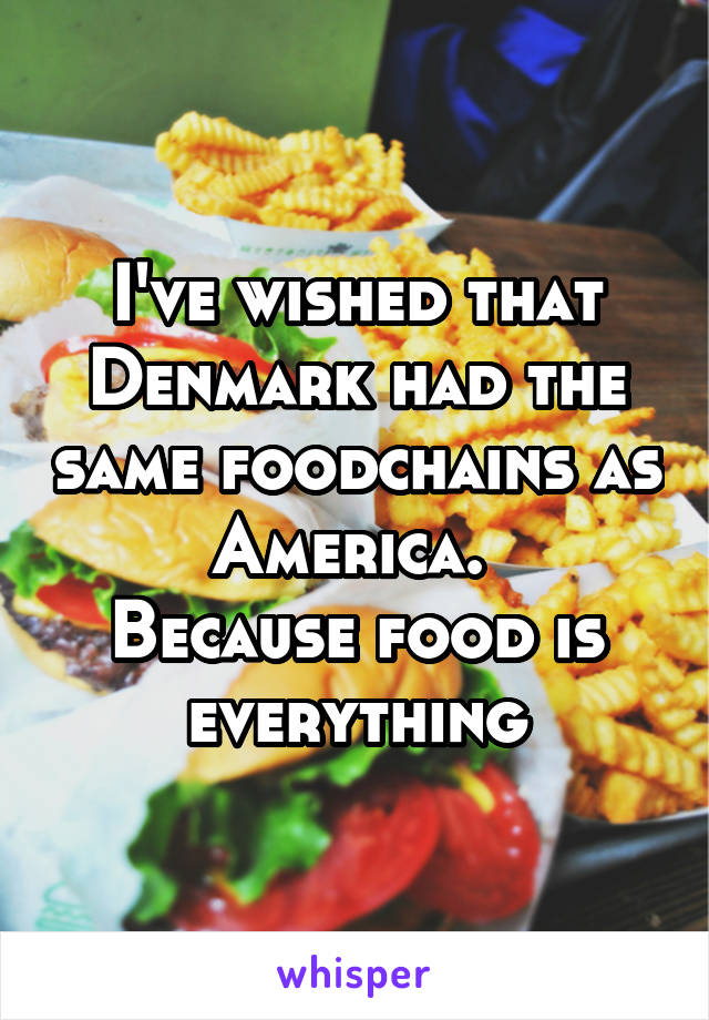 I've wished that Denmark had the same foodchains as America. 
Because food is everything