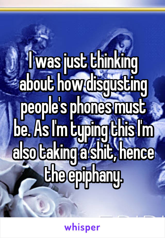 I was just thinking about how disgusting people's phones must be. As I'm typing this I'm also taking a shit, hence the epiphany.