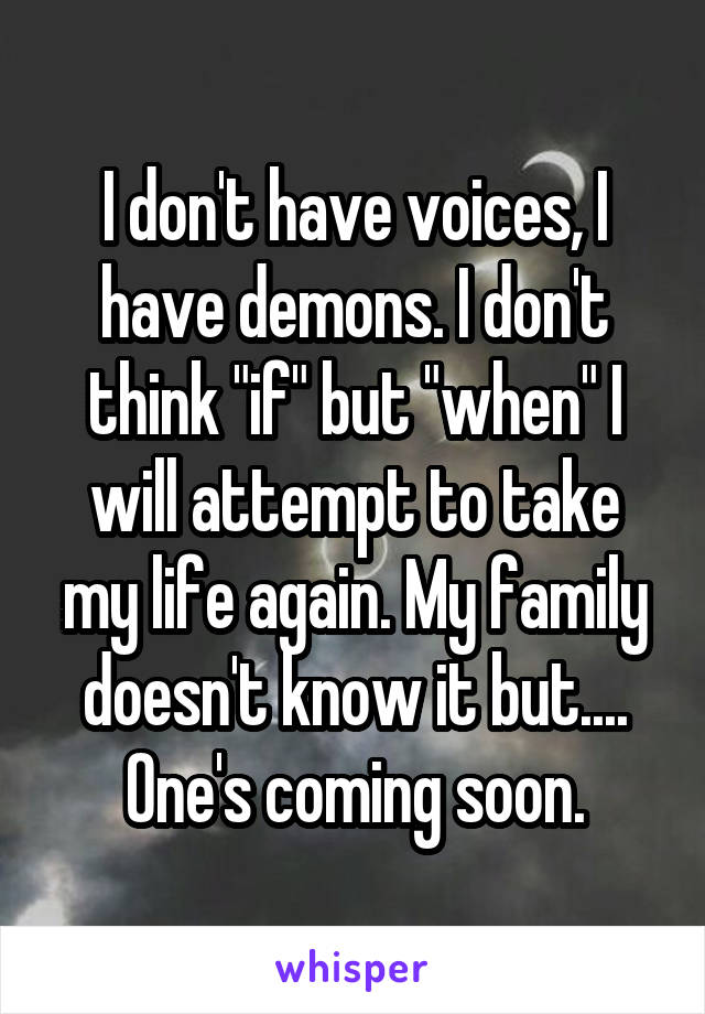 I don't have voices, I have demons. I don't think "if" but "when" I will attempt to take my life again. My family doesn't know it but.... One's coming soon.