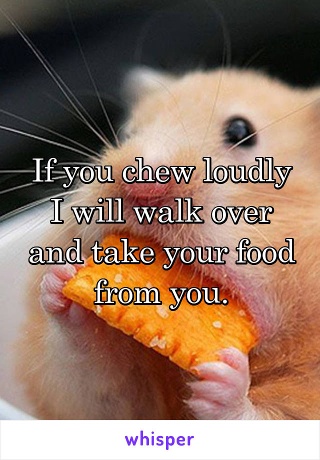 If you chew loudly I will walk over and take your food from you.