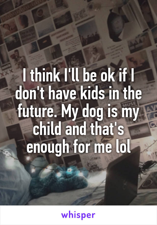 I think I'll be ok if I don't have kids in the future. My dog is my child and that's enough for me lol