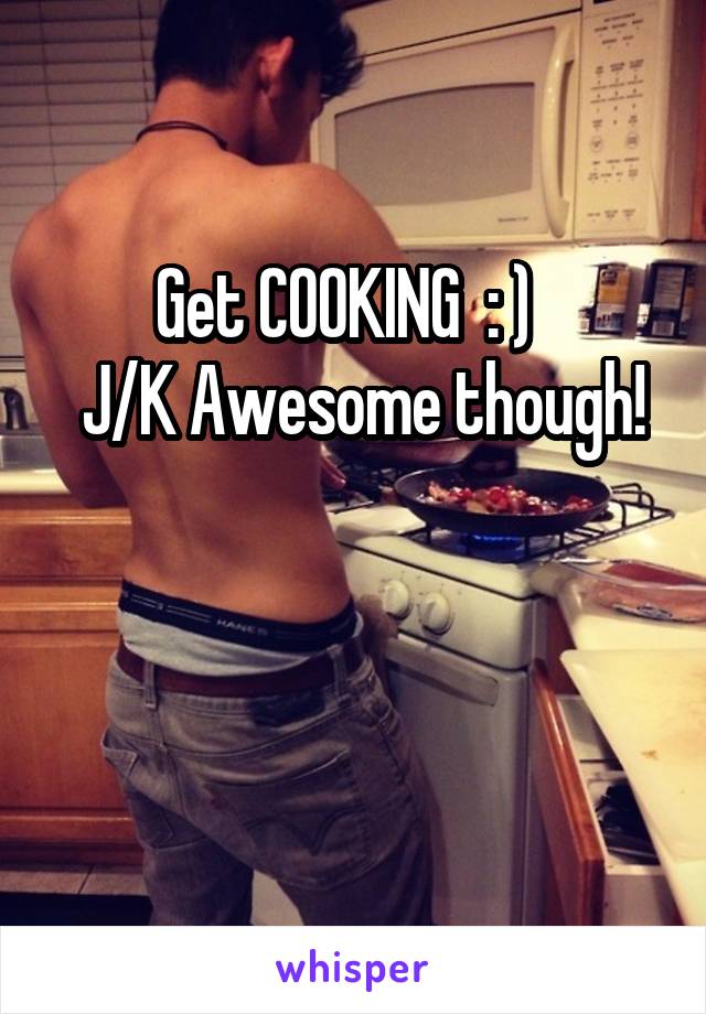 Get COOKING  : )  
 J/K Awesome though! 

