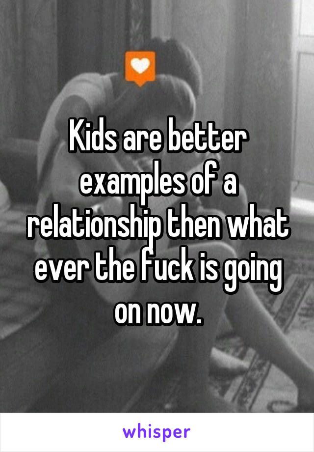 Kids are better examples of a relationship then what ever the fuck is going on now.