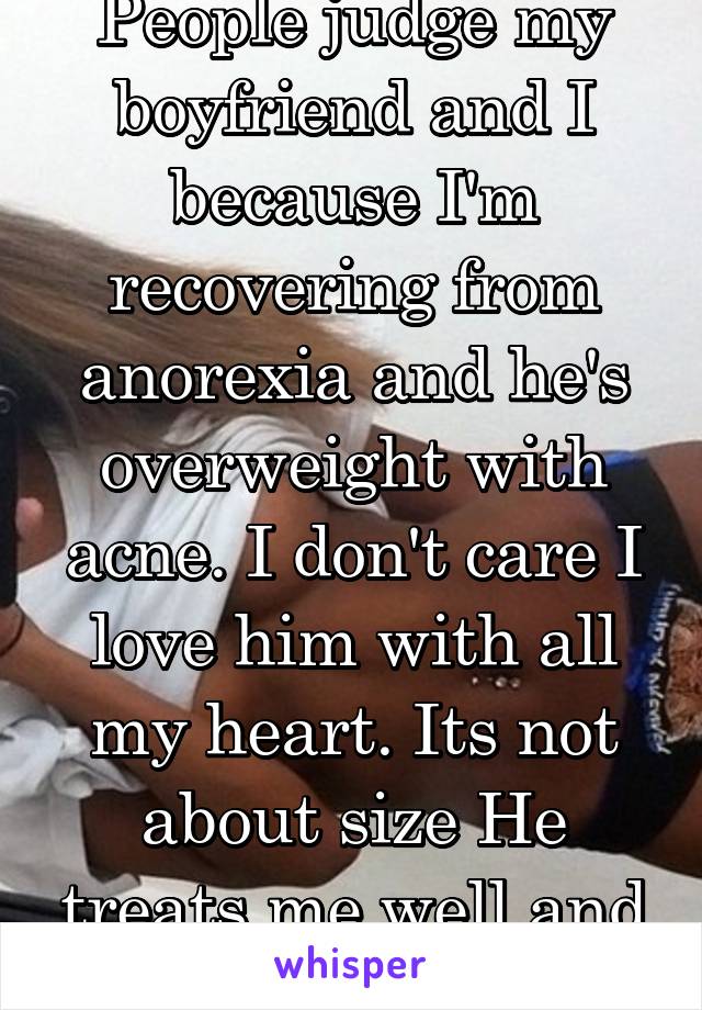 People judge my boyfriend and I because I'm recovering from anorexia and he's overweight with acne. I don't care I love him with all my heart. Its not about size He treats me well and that's all I ask