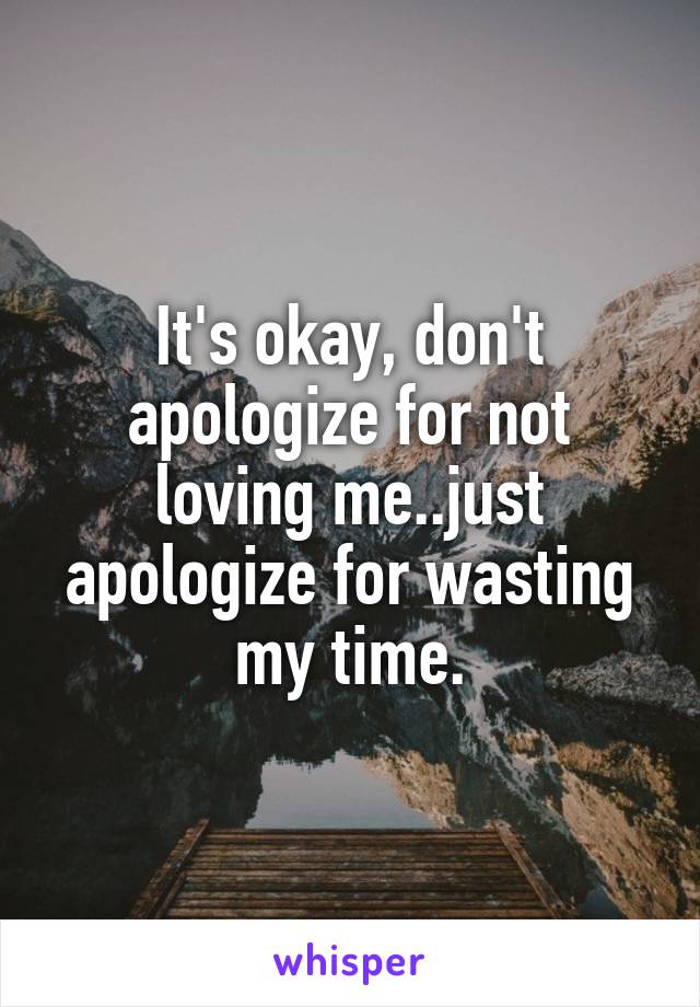 It's okay, don't apologize for not loving me..just apologize for wasting my time.