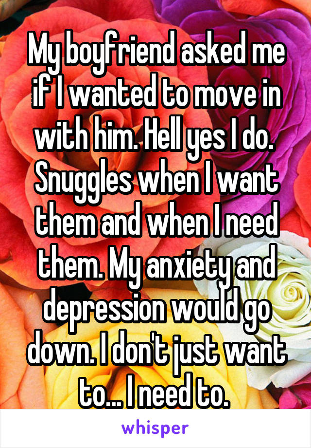 My boyfriend asked me if I wanted to move in with him. Hell yes I do. 
Snuggles when I want them and when I need them. My anxiety and depression would go down. I don't just want to... I need to. 