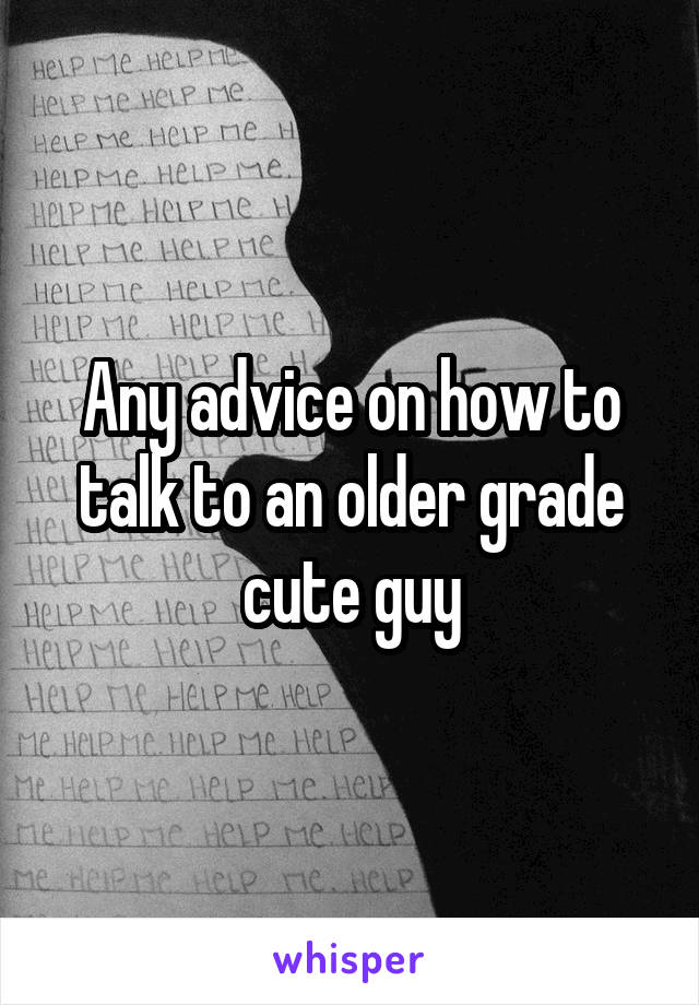 Any advice on how to talk to an older grade cute guy