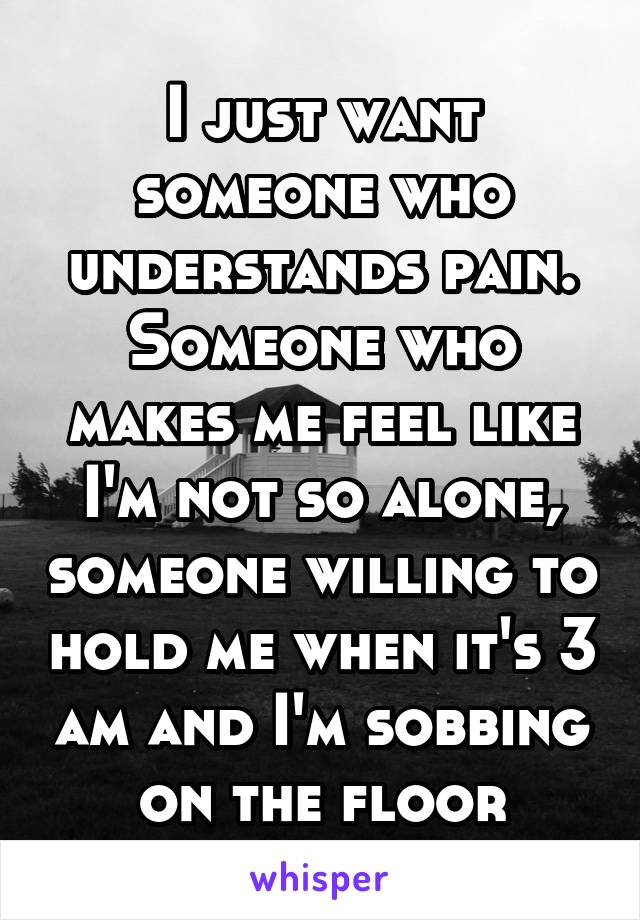 I just want someone who understands pain. Someone who makes me feel like I'm not so alone, someone willing to hold me when it's 3 am and I'm sobbing on the floor