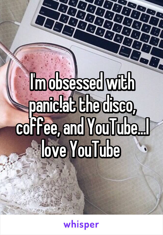 I'm obsessed with panic!at the disco, coffee, and YouTube...I love YouTube 