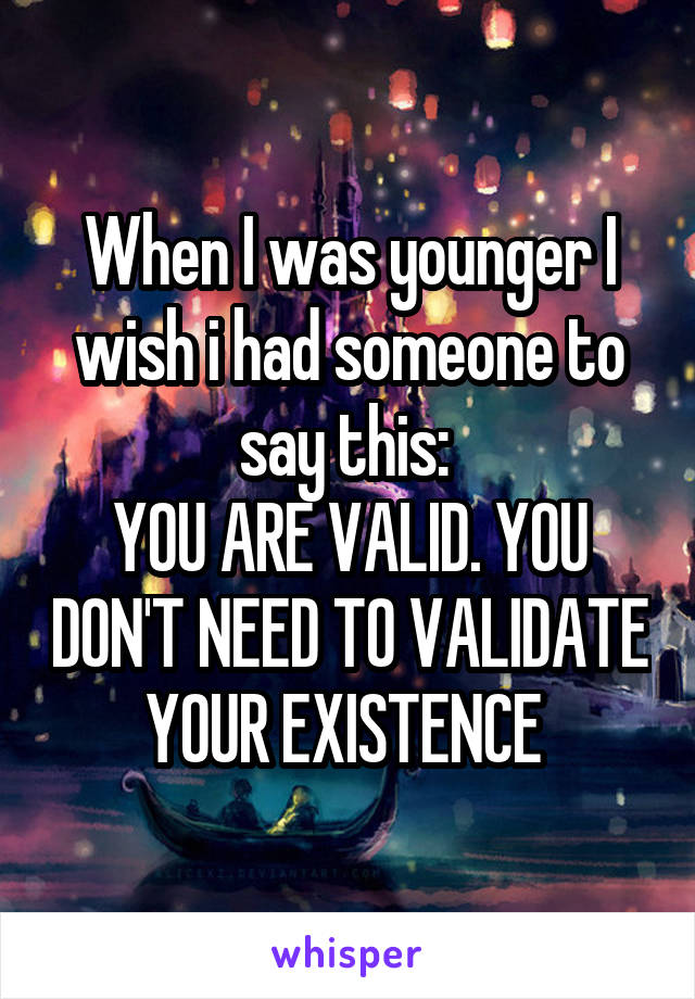 When I was younger I wish i had someone to say this: 
YOU ARE VALID. YOU DON'T NEED TO VALIDATE YOUR EXISTENCE 