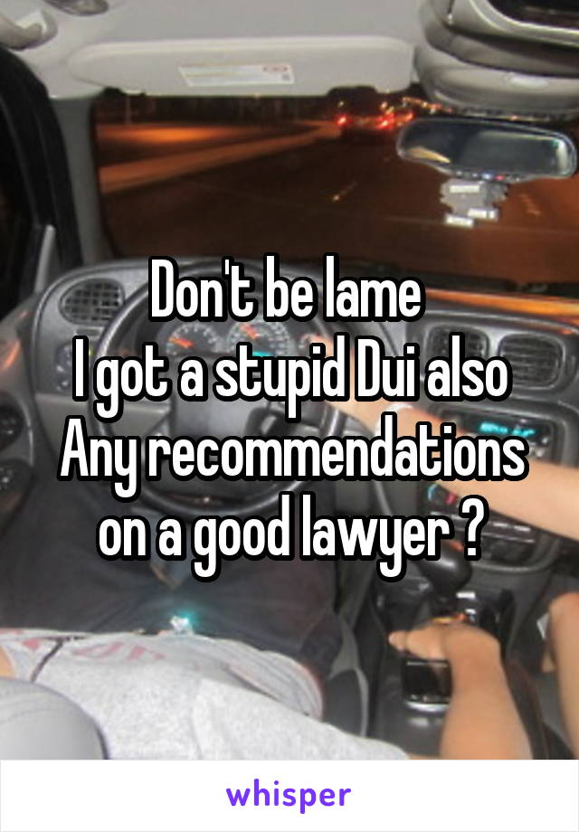 Don't be lame 
I got a stupid Dui also
Any recommendations on a good lawyer ?