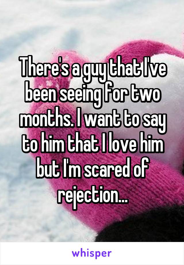 There's a guy that I've been seeing for two months. I want to say to him that I love him but I'm scared of rejection...