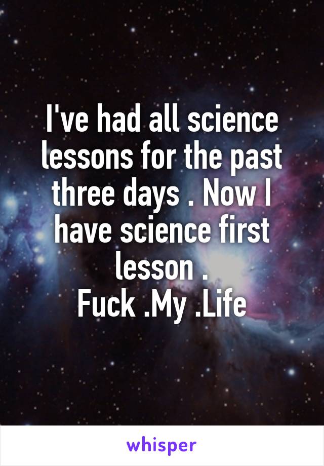 I've had all science lessons for the past three days . Now I have science first lesson .
Fuck .My .Life
