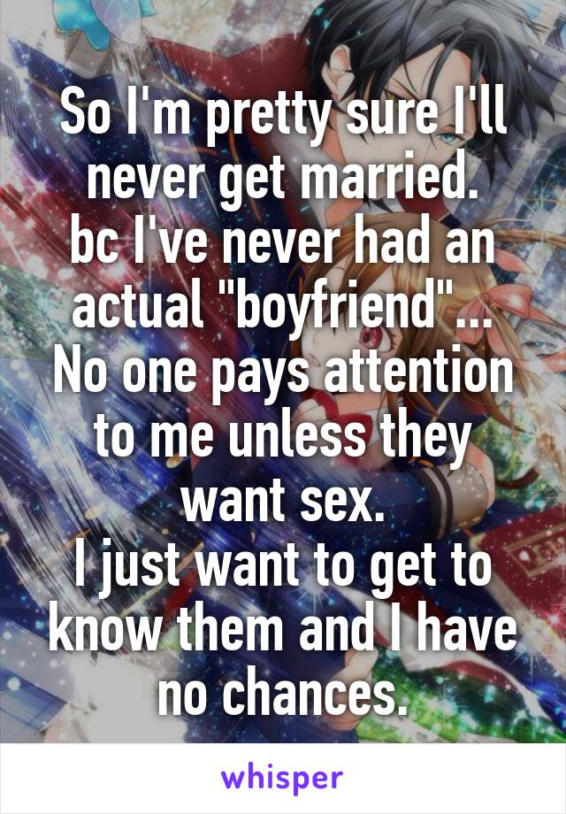 So I'm pretty sure I'll never get married.
bc I've never had an actual "boyfriend"...
No one pays attention to me unless they want sex.
I just want to get to know them and I have no chances.