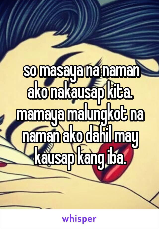  so masaya na naman ako nakausap kita. mamaya malungkot na naman ako dahil may kausap kang iba.