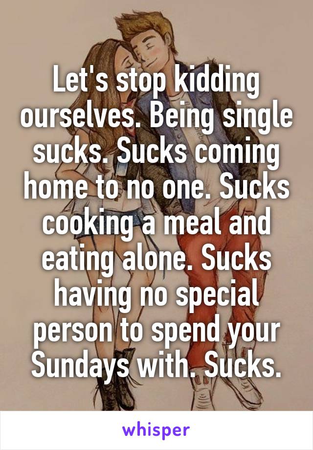 Let's stop kidding ourselves. Being single sucks. Sucks coming home to no one. Sucks cooking a meal and eating alone. Sucks having no special person to spend your Sundays with. Sucks.