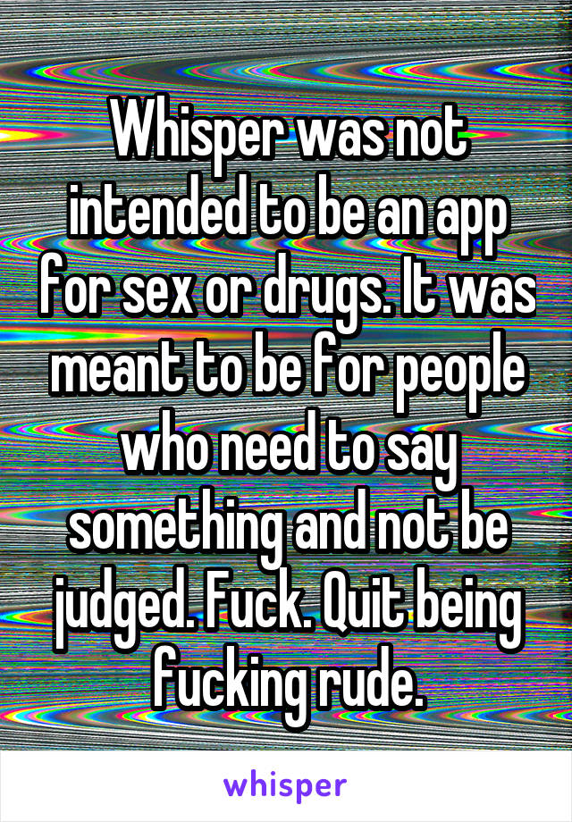 Whisper was not intended to be an app for sex or drugs. It was meant to be for people who need to say something and not be judged. Fuck. Quit being fucking rude.