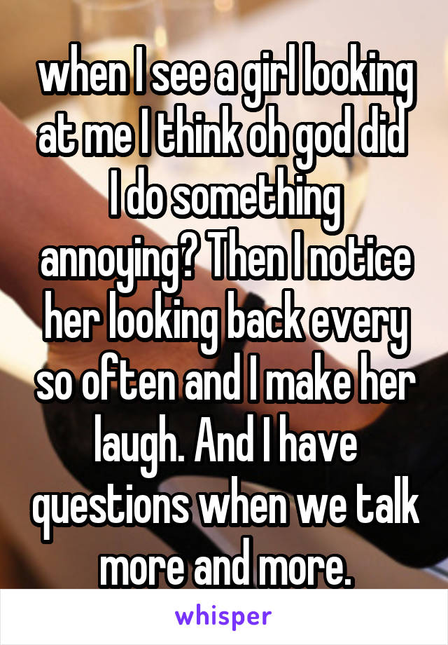 when I see a girl looking at me I think oh god did  I do something annoying? Then I notice her looking back every so often and I make her laugh. And I have questions when we talk more and more.