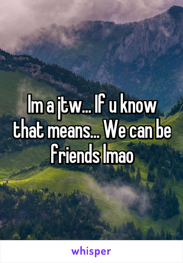 Im a jtw... If u know that means... We can be friends lmao