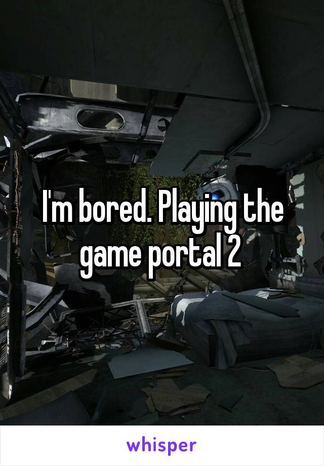 I'm bored. Playing the game portal 2 