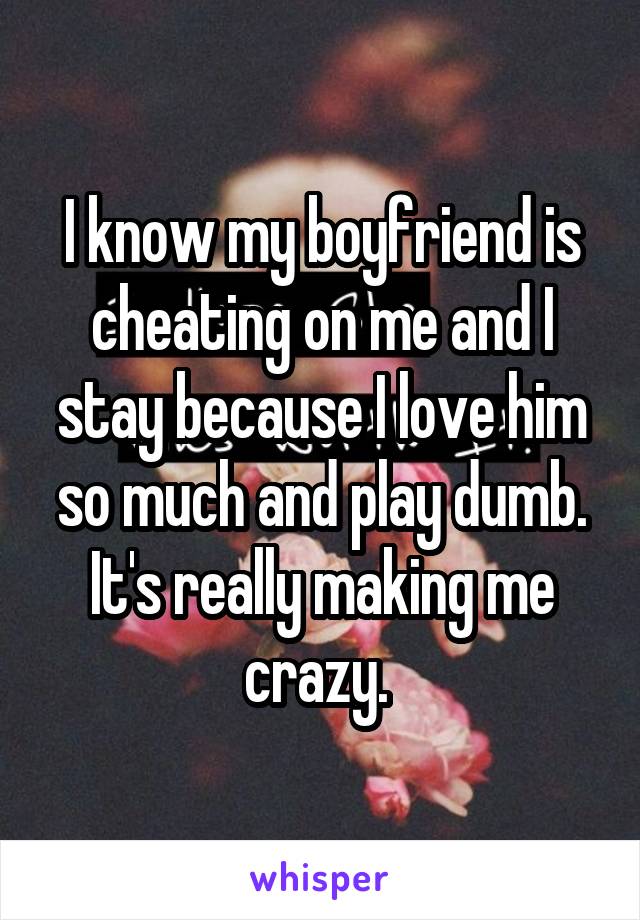 I know my boyfriend is cheating on me and I stay because I love him so much and play dumb. It's really making me crazy. 