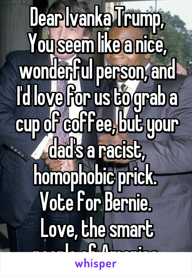 Dear Ivanka Trump,
You seem like a nice, wonderful person, and I'd love for us to grab a cup of coffee, but your dad's a racist, homophobic prick. 
Vote for Bernie. 
Love, the smart people of America.