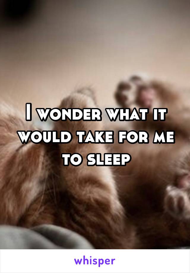 I wonder what it would take for me to sleep