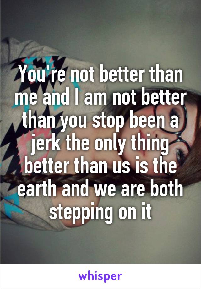 You're not better than me and I am not better than you stop been a jerk the only thing better than us is the earth and we are both stepping on it