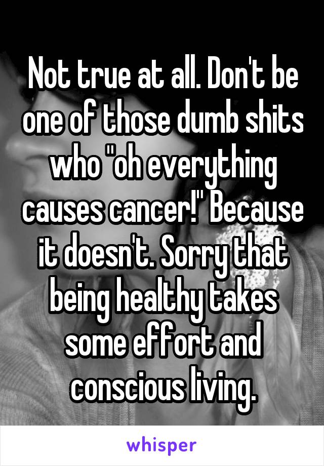 Not true at all. Don't be one of those dumb shits who "oh everything causes cancer!" Because it doesn't. Sorry that being healthy takes some effort and conscious living.