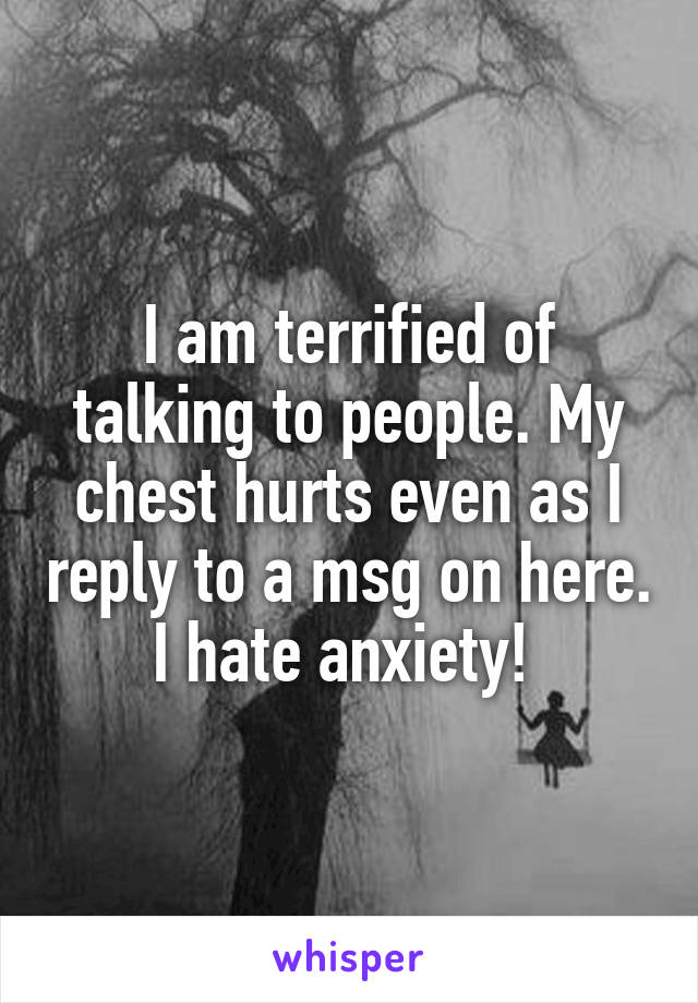 I am terrified of talking to people. My chest hurts even as I reply to a msg on here. I hate anxiety! 