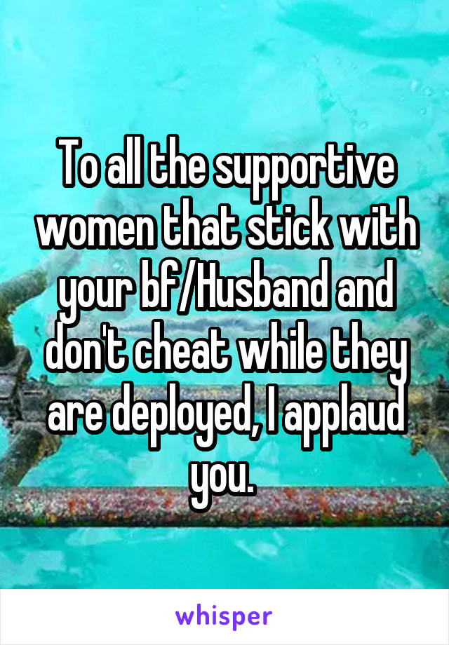 To all the supportive women that stick with your bf/Husband and don't cheat while they are deployed, I applaud you. 