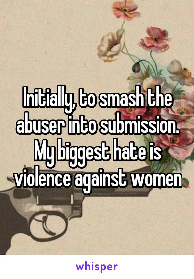 Initially, to smash the abuser into submission. My biggest hate is violence against women